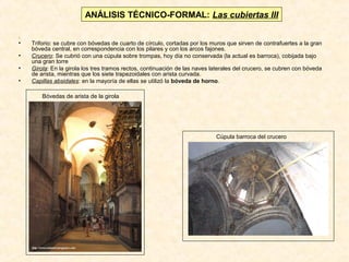 ANÁLISIS TÉCNICO-FORMAL: Las cubiertas III
.
•
•
•
•

Triforio: se cubre con bóvedas de cuarto de círculo, cortadas por los muros que sirven de contrafuertes a la gran
bóveda central, en correspondencia con los pilares y con los arcos fajones.
Crucero: Se cubrió con una cúpula sobre trompas, hoy día no conservada (la actual es barroca), cobijada bajo
una gran torre
Girola: En la girola los tres tramos rectos, continuación de las naves laterales del crucero, se cubren con bóveda
de arista, mientras que los siete trapezoidales con arista curvada.
Capillas absidales: en la mayoría de ellas se utilizó la bóveda de horno.
Bóvedas de arista de la girola

Cúpula barroca del crucero

 