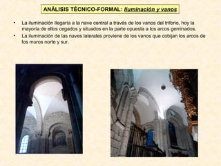 ANÁLISIS TÉCNICO-FORMAL: Iluminación y vanos
•
•

La iluminación llegaría a la nave central a través de los vanos del triforio, hoy la
mayoría de ellos cegados y situados en la parte opuesta a los arcos geminados.
La iluminación de las naves laterales proviene de los vanos que cobijan los arcos de
los muros norte y sur.

 