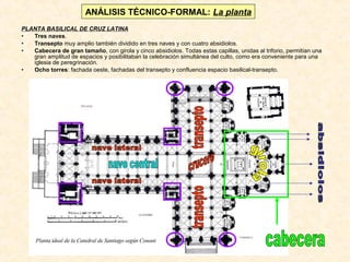 ANÁLISIS TÉCNICO-FORMAL: La planta
PLANTA BASILICAL DE CRUZ LATINA
•
Tres naves.
•
Transepto muy amplio también dividido en tres naves y con cuatro absidiolos.
•
Cabecera de gran tamaño, con girola y cinco absidiolos. Todas estas capillas, unidas al triforio, permitían una
gran amplitud de espacios y posibilitaban la celebración simultánea del culto, como era conveniente para una
iglesia de peregrinación.
•
Ocho torres: fachada oeste, fachadas del transepto y confluencia espacio basilical-transepto.

 