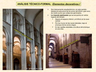 ANÁLISIS TÉCNICO-FORMAL: Elementos decorativos I




Son básicamente arquitectónicos: en este sentido
destaca la estructura de los arcos del triforio: gran arco
de medio punto que cobija dos geminados.
La imposta ajedrezada que se encuentra en varios
lugares del templo:
 Separa el espacio inferior y el triforio en la nave
central
 Por los muros de las naves laterales, bajo el
arranque de los arcos ciegos.
 En las capillas absidales a la altura del arranque
en arco liso.

 