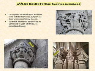 ANÁLISIS TÉCNICO-FORMAL: Elementos decorativos II

•

•

Los capiteles de las columnas adosadas,
como en todo el románico, cumplen esa
doble función decorativa y docente.
Su ábaco, a diferencia de los vistos en
San Isidoro de León o Frómista, no
presenta ajedrezado

 
