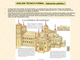 ANÁLISIS TÉCNICO-FORMAL: Valoración plástica I
•
•

La altura de la nave central, de casi 22 metros, y su anchura de poco más de ocho, indican con claridad la
búsqueda de una proporción que gustó de resaltar lo vertical ( proporción casi 3 a 1 ) y aún lo fue más con las
largas columnas adosadas a los pilares cruciformes.
La presencia de torres es otra característica de la estructura primitiva de la catedral compostelana, pues debieron
existir, además de la que haría las veces de cimborrio, dos en los extremos de los pies, otras dos en el lado
oeste del crucero ( adosadas al último tramo de las naves laterales ) y cuatro ( dos a cada lado ) en los extremos
norte y sur del mencionado crucero.

 