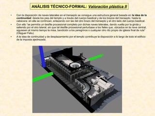 ANÁLISIS TÉCNICO-FORMAL: Valoración plástica II
•
•

•

Con la disposición de naves laterales en el transepto se consigue una estructura general basada en la idea de la
continuidad: desde los pies del templo y a través del cuerpo basilical y de los brazos del transepto, hasta la
cabecera: en ella se continúan, enlazando con las del otro brazo del transepto y el otro lado del cuerpo basilical.
Con ello “se permitía un desfile procesional completo por dichas naves laterales, dando vuelta por la girola y
saliendo por el otro lateral, sin que tal desfile procesional perturbase a los fieles que, ubicados en la nave central,
siguiesen al mismo tiempo la misa, bendición a los peregrinos o cualquier otro rito propio de iglesia final de ruta”
(Olaguer Feliu)
A la idea de continuidad y de desplazamiento por el templo contribuye la disposición a lo largo de todo el edificio
de la imposta ajedrezada.

 