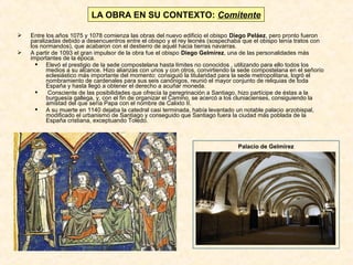 LA OBRA EN SU CONTEXTO: Comitente



Entre los años 1075 y 1078 comienza las obras del nuevo edificio el obispo Diego Peláez, pero pronto fueron
paralizadas debido a desencuentros entre el obispo y el rey leonés (sospechaba que el obispo tenía tratos con
los normandos), que acabaron con el destierro de aquél hacia tierras navarras.
A partir de 1093 el gran impulsor de la obra fue el obispo Diego Gelmírez, una de las personalidades más
importantes de la época.
 Elevó el prestigio de la sede compostelana hasta límites no conocidos , utilizando para ello todos los
medios a su alcance. Hizo alianzas con unos y con otros, convirtiendo la sede compostelana en el señorío
eclesiástico más importante del momento: consiguió la titularidad para la sede metropolitana, logró el
nombramiento de cardenales para sus seis canónigos, reunió el mayor conjunto de reliquias de toda
España y hasta llegó a obtener el derecho a acuñar moneda.

Consciente de las posibilidades que ofrecía la peregrinación a Santiago, hizo partícipe de éstas a la
burguesía gallega, y, con el fin de organizar el Camino, se acercó a los cluniacienses, consiguiendo la
amistad del que sería Papa con el nombre de Calixto II.
 A su muerte en 1140 dejaba la catedral casi terminada, había levantado un notable palacio arzobispal,
modificado el urbanismo de Santiago y conseguido que Santiago fuera la ciudad más poblada de la
España cristiana, exceptuando Toledo.

Palacio de Gelmírez

 