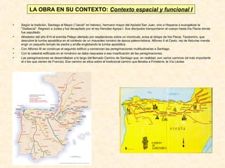 LA OBRA EN SU CONTEXTO: Contexto espacial y funcional I
•

•

•
•
•

Según la tradición, Santiago el Mayor ("Jacob" en hebreo), hermano mayor del Apóstol San Juan, vino a Hispania a evangelizar la
"Gallaecia". Regresó a Judea y fue decapitado por el rey Herodes Agripa I. Sus discípulos transportaron el cuerpo hasta Iria Flavia donde
fue sepultado.
Alrededor del año 814 el eremita Pelayo alertado por resplandores sobre un montículo, avisa al obispo de Iria Flavia, Teodomiro, que
descubre la tumba apostólica en el contexto de un mausoleo romano de época paleocristiana. Alfonso II el Casto, rey de Asturias manda
erigir un pequeño templo de piedra y arcilla englobando la tumba apostólica
Con Alfonso III se construye el segundo edificio y comienzan las peregrinaciones multitudinarias a Santiago.
Con la catedral edificada en el románico se daba respuesta a esa masificación de las peregrinaciones.
Las peregrinaciones se desarrollaban a lo largo del llamado Camino de Santiago que, en realidad, son varios caminos (el más importante
el o los que vienen de Francia). Ese camino se sitúa sobre el tradicional camino que llevaba a Finisterre, la Vía Láctea.

 