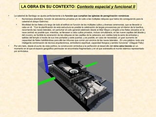 LA OBRA EN SU CONTEXTO: Contexto espacial y funcional II
•

•

La catedral de Santiago se ajusta perfectamente a la función que cumplían las iglesias de peregrinación románicas
•
Numerosos absidiolos: función de adoratorios privados y/o de culto a las múltiples reliquias que había ido consiguiendo para la
catedral el obispo Gelmírez.
•
Movilidad de los fieles a lo largo de todo el edificio en función de los múltiples cultos y diversas ceremonias, que se llevarán a
cabo en él. “Con la planificación de esta estructura es posible la celebración de largas procesiones por el interior de la basílica,
recorriendo las naves laterales, sin perturbar el culto general celebrado desde el Altar Mayor y dirigido a los fieles ubicados en la
nave central; es posible que, mientras, se llevasen a cabo cultos privados, incluso simultáneos, en las nueve capillas del ábside y
del crucero; es factible la veneración de las reliquias en las capillas de la cabecera; son viables toda la serie de entradas y
salidas del templo a través de sus tres portadas y siete puertas; y es posible, en caso de necesidad, un gran aumento de
capacidad de fieles habilitándose para ello las tribunas que corren por encima de las naves laterales…En una palabra: toda una
inteligente combinación de técnica arquitectónica, simbolismo espiritual, capacidad litúrgica y sentido funcional.” (Olaguer Feliu)
Por otro lado, desde el punto de vista político, la construcción simboliza a la perfección el desarrollo del reino astur-leonés en un
momento en el que el espacio geográfico peninsular se encontraba fragmentado y en el que sobresalía el mundo islámico representado
por al-Andalus.

 