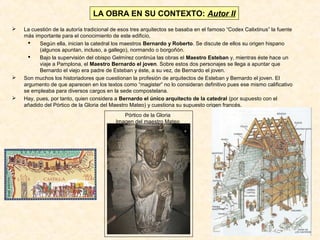 LA OBRA EN SU CONTEXTO: Autor II






La cuestión de la autoría tradicional de esos tres arquitectos se basaba en el famoso “Codex Calixtinus” la fuente
más importante para el conocimiento de este edificio,

Según ella, inician la catedral los maestros Bernardo y Roberto. Se discute de ellos su origen hispano
(algunos apuntan, incluso, a gallego), normando o borgoñón.

Bajo la supervisión del obispo Gelmírez continúa las obras el Maestro Esteban y, mientras éste hace un
viaje a Pamplona, el Maestro Bernardo el joven. Sobre estos dos personajes se llega a apuntar que
Bernardo el viejo era padre de Esteban y éste, a su vez, de Bernardo el joven.
Son muchos los historiadores que cuestionan la profesión de arquitectos de Esteban y Bernardo el joven. El
argumento de que aparecen en los textos como “magister” no lo consideran definitivo pues ese mismo calificativo
se empleaba para diversos cargos en la sede compostelana.
Hay, pues, por tanto, quien considera a Bernardo el único arquitecto de la catedral (por supuesto con el
añadido del Pórtico de la Gloria del Maestro Mateo) y cuestiona su supuesto origen francés.
Pórtico de la Gloria
Imagen del maestro Mateo

 