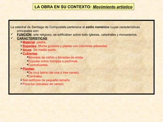 LA OBRA EN SU CONTEXTO: Movimiento artístico

La catedral de Santiago de Compostela pertenece al estilo románico cuyas características
principales son:
 FUNCIÓN: arte religioso, se edificaban sobre todo iglesias, catedrales y monasterios.
 CARACTERÍSTICAS:
Material: piedra.
Soportes: Muros gruesos y pilares con columnas adosadas.
Arcos: De medio punto.
Cubiertas:
Bóvedas de cañón y bóvedas de arista.
Cúpulas sobre trompas o pechinas.
Contrafuertes.
Plantas:
De cruz latina (de una o tres naves).
Centrales.
Son edificios de pequeño tamaño.
Poca luz (escasez de vanos).

 