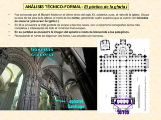 ANÁLISIS TÉCNICO-FORMAL: El pórtico de la gloria I
•

•
•
•

Fue construido por el Maestro Mateo en el último tercio del siglo XII, posterior, pues, al resto de la iglesia. Ocupa
la zona de los pies de la iglesia, al modo de los nártex, generando cuatro espacios que se cubren con bóvedas
de crucería ( precursor del gótico )
En él se encuentra la triple portada de acceso a las tres naves, con un repertorio iconográfico de los más
completos e interesantes de todo el románico final europeo.
En su parteluz se encuentra la imagen del apóstol a modo de bienvenida a los peregrinos.
Flanqueando el nártex se disponían dos torres. Las actuales son barrocas.

 