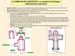LA OBRA EN SU CONTEXTO: La catedral de Santiago.
Edificaciones anteriores



Reinado de Alfonso II: no se sabe con certeza la planta de la primera basílica que se construyó para rendir culto a las reliquias de
Santiago. Se apunta, en general, a la existencia de un baptisterio exento situado al norte.
Reinado de Alfonso III, ante el número creciente de peregrinos y las pequeñas dimensiones de la iglesia, el rey y el obispo Sisnando
deciden la construcción de otra edificación, más amplia que la anterior.

Se realizó con una planta de tres naves, quedando íntegramente en su presbiterio la antigua iglesia. No se tocaron las
sepulturas de Santiago y sus discípulos.

Gran pórtico a los pies, de dos tramos y abierto por el frente y los laterales.

En la cabecera se dispuso una capilla recta con girola para rodear la cripta donde se situaría el sepuclro. Más allá de la capilla
estarían tres altares, el del Salvador, San Pedro y San Juan. Hay quien cuestiona esta cabecera única en una edificación del
prerrománico asturiano y apunta a una cabecera triple. Olaguer Feliu defiende la cabecera única apuntando la posible inspiración
en la basílica de San Pedro en Roma (otro centro de peregrinación) sustituyendo la planta semicircular por la rectangular para
adaptarla más adecuadamente a las estructuras típicas asturianas.

Baptisterio adosado al muro norte de la basílica.

Estaríamos, así, ante un conjunto que recordaría aquellos del mundo paleocristiano en los que se reunían: la iglesia o lugar de
oración, el mausoleo y, finalmente, el baptisterio.
La basílica de Alfonso III
sobre la catedral actual

 