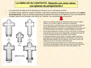LA OBRA EN SU CONTEXTO: Relación con otras obras.
Las iglesias de peregrinación I
•
•

La construcción de Alfonso III fue destruida por Almanzor en su más famosa correría.
La catedral acutal, objeto de nuestro comentario, responde la catedral de Santiago al tipo conocido como iglesia
de peregrinación, al que se adscriben igualmente las iglesias francesas de San Martín de Tours, San Marcial de
Limoges, Sante Fe de Conques y San Sernín de Toulouse. Sus características comunes son:

•
•

•

•

•

Edificios que albergan reliquias de especial importancia para la religión
católica y son, por tanto, objeto de veneración y peregrinaje.
Son de gran tamaño, probablemente no sólo por la necesidad de albergar
a gran cantidad de fieles, sino también por la idea de esta época que
identificaba lo bello con lo grandioso : la grandiosidad era lo que provocaba
el el estremecimiento de lo sublime, la emoción religiosa de los fieles.
Son de planta basilical de cruz latina, de tres o cinco naves, con transepto
de igual estructura que las naves longitudinales, rematando los brazos de
la cruz en fachadas torreadas con portadas monumentales.
La cabecera dispondría de una girola con capillas radiales. Esta girola
prolongaba las naves laterales alrededor del presbiterio y permitía a los
fieles deambular alrededor del coro sagrado y de la cripta y acudir a las
capillas en las que se veneraban cultos particulares.
Las cubiertas de las naves centrales son de cañón sobe arcos fajones,
mientras que las laterales de arista, sobre las cuales se situaría la tribuna,
como espacio deambulatorio, de función estructural, plástica, culto …

 