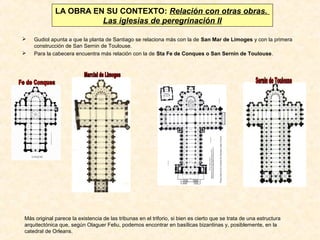 LA OBRA EN SU CONTEXTO: Relación con otras obras.
Las iglesias de peregrinación II



Gudiol apunta a que la planta de Santiago se relaciona más con la de San Mar de Limoges y con la primera
construcción de San Sernin de Toulouse.
Para la cabecera encuentra más relación con la de Sta Fe de Conques o San Sernin de Toulouse.

Más original parece la existencia de las tribunas en el triforio, si bien es cierto que se trata de una estructura
arquitectónica que, según Olaguer Feliu, podemos encontrar en basílicas bizantinas y, posiblemente, en la
catedral de Orleans.

 
