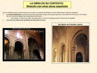 LA OBRA EN SU CONTEXTO:
Relación con otras obras españolas
Se han señalado algunas características que conectan a la catedral de Santiago con otras edificaciones románicas españolas:

La imposta ajedrezada recorriendo el perímetro del templo es algo que se puede apreciar en San Martín de Frómista y en San Isidoro
de León, dos de las iglesias más emblemáticas del Camino.

Sin embargo, a diferencia de ellas, ese ajedrezado no se usa en Santiago para los cimacios de los capiteles.

Los arcos de medio punto peraltados de San Isidoro de León

San Martín de Frómista: interior

 