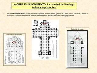 LA OBRA EN SU CONTEXTO: La catedral de Santiago.
Influencia posterior I
•

La girola compostelana, con sus aristas curvadas, se imitó en las iglesias de Osera, Santa María de Cambre y
Carboeiro. También se incluiría, aunque posteriormente, en las catedrales de Lugo y Orense.

Catedral de Lugo
San Lorenzo de Carboeiro

 