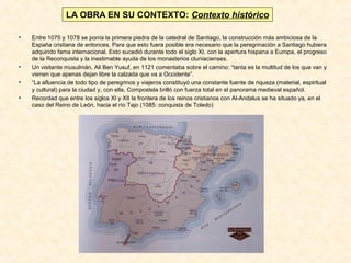 LA OBRA EN SU CONTEXTO: Contexto histórico
•

•
•
•

Entre 1075 y 1078 se ponía la primera piedra de la catedral de Santiago, la construcción más ambiciosa de la
España cristiana de entonces. Para que esto fuera posible era necesario que la peregrinación a Santiago hubiera
adquirido fama internacional. Esto sucedió durante todo el siglo XI, con la apertura hispana a Europa, el progreso
de la Reconquista y la inestimable ayuda de los monasterios cluniacienses.
Un visitante musulmán, Ali Ben Yusuf, en 1121 comentaba sobre el camino: “tanta es la multitud de los que van y
vienen que apenas dejan libre la calzada que va a Occidente”.
“La afluencia de todo tipo de peregrinos y viajeros constituyó una constante fuente de riqueza (material, espiritual
y cultural) para la ciudad y, con ella, Compostela brilló con fuerza total en el panorama medieval español.
Recordad que entre los siglos XI y XII la frontera de los reinos cristianos con Al-Andalus se ha situado ya, en el
caso del Reino de León, hacia el río Tajo (1085: conquista de Toledo)

 