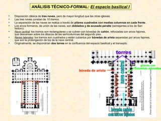 ANÁLISIS TÉCNICO-FORMAL: El espacio basilical I
•
•
•
•
•
•
•

Disposición clásica de tres naves, pero de mayor longitud que las otras iglesias
Las tres naves constan de 10 tramos.
La separación de las naves se realiza a través de pilares cuadrados con medias columnas en cada frente.
Los arcos formeros, de unión de las naves, son doblados y de acusado peralte (semejantes a los de San
Isidoro).
Nave central: los tramos son rectangulares y se cubren con bóvedas de cañón, reforzadas con arcos fajones,
que descansan sobre los ábacos de las semicolumnas del segundo piso.
Naves laterales: los tramos son cuadrados y están cubiertos por bóvedas de arista separadas por arcos fajones,
que son la prolongación de los de la nave central.
Originalmente, se dispondrían dos torres en la confluencia del espacio basilical y el transepto.

 