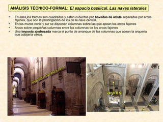 ANÁLISIS TÉCNICO-FORMAL: El espacio basilical. Las naves laterales
•
•
•
•

En ellas los tramos son cuadrados y están cubiertos por bóvedas de arista separadas por arcos
fajones, que son la prolongación de los de la nave central.
En los muros norte y sur se disponen columnas sobre las que apean los arcos fajones
Arcos sobre pequeñas columnas entre las columnas de los arcos fajones
Una imposta ajedrezada marca el punto de arranque de las columnas que apean la arquería
que cobijaría vanos.

 