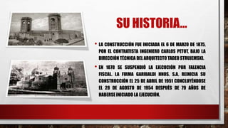 SU HISTORIA…
• LA CONSTRUCCIÓN FUE INICIADA EL 6 DE MARZO DE 1875,
POR EL CONTRATISTA INGENIERO CARLOS PETOT, BAJO LA
DIRECCIÓN TÉCNICA DEL ARQUITECTO TADEO STRUJEMSKI.
• EN 1878 SE SUSPENDIÓ LA EJECUCIÓN POR FALENCIA
FISCAL. LA FIRMA GARIBALDI HNOS. S.A. REINICIA SU
CONSTRUCCIÓN EL 25 DE ABRIL DE 1951 CONCLUYÉNDOSE
EL 28 DE AGOSTO DE 1954 DESPUÉS DE 79 AÑOS DE
HABERSE INICIADO LA EJECUCIÓN.
 
