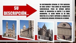 SU
DESCRIPCIÓN…
SU DISTRIBUCIÓN ESPACIAL ES TIPO BASILICAL
DE CRUZ LATINA Y TRES NAVES DE PRESBITERIO
SEMICIRCULAR. POSEE UN SÓTANO AMPLIO
DONDE SE ENCUENTRA LA CRIPTA Y LA CUREO
ARZOBISPAL. EL ALTAR MAYOR ES DE ÓNIX,
MUESTRA EN LA PARTE SUPERIOR LA IMAGEN DE
LA VIRGEN DEL ROSARIO, PATRONA DE LA CIUDAD
 
