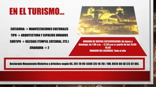 EN EL TURISMO…
CATEGORIA  MANIFESTACIONES CULTURALES
TIPO  ARQUITECTURA Y ESPACIOS URBANOS
SUBTIPO  IGLESIAS (TEMPLO, CATEDRAL, ETC.)
JERARQUIA  2
Declarada Monumento Histórico y Artístico según RS. 281-78-VC-5500 (26-10-78) / RM. 0928-80-ED (23-07-80).
HORARIO DE VISITAS ESPECIFICACION: De lunes a
domingo, de 7.00 a.m. – 12.30 p.m y a partir de las 15:00-
19:30
HORARIO DEL RECURSO: Todo el año
 