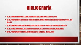 BIBLIOGRAFÍA
• HTTP://WWW.TIERRA-INCA.COM/ALBUM/PHOTOS/VIEW.PHP?LG=ES&ID=1919
• HTTP://WWW.MINCETUR.GOB.PE/TURISMO/OTROS/INVENTARIO%20TURISTICO/FICHA.ASP?COD_FIC
HA=475
• HTTP://WWW.DEPERU.COM/IGLESIA-CATOLICA/IGLESIAS-Y-TEMPLOS/CATEDRAL-DE-TACNA-6
• HTTP://PERU.TRAVELGUIA.NET/TACNA-LA-CASA-DE-ZELA-Y-LA-CATEDRAL-DE-TACNA.HTML
• HTTP://WWW.PERUTOPTOURS.COM/INDEX22TQ_CATEDRAL_TACNA.HTML
 