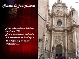 Puerta de Los Hierros




 Es la más moderna iniciada
 en el año 1703.
 Es un monumento dedicado
 a la exaltación de la Virgen
 de la Iglesia y los santos
 Valencianos.
 