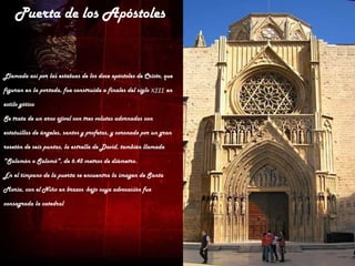 Puerta de los Apóstoles


Llamada así por las estatuas de los doce apóstoles de Cristo, que

figuran en la portada, fue construida a finales del siglo XIII en

estilo gótico

Se trata de un arco ojival con tres volutas adornadas con

estatuillas de ángeles, santos y profetas, y coronado por un gran

rosetón de seis puntas, la estrella de David, también llamada

"Salomón o Salomó", de 6.45 metros de diámetro.

En el tímpano de la puerta se encuentra la imagen de Santa

Maria, con el Niño en brazos -bajo cuya advocación fue

consagrada la catedral
 