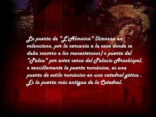 La puerta de "L'Almoina" (limosna en
valenciano, por la cercanía a la casa donde se
daba socorro a los menesterosos) o puerta del
"Palau" por estar cerca del Palacio Arzobispal,
o sencillamente la puerta románica, es una
puerta de estilo románico en una catedral gótica .
Es la puerta más antigua de la Catedral.
 