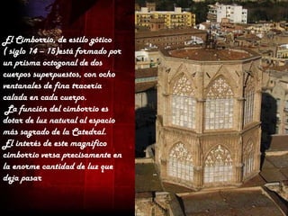 El Cimborrio, de estilo gótico
( siglo 14 – 15)está formado por
un prisma octogonal de dos
cuerpos superpuestos, con ocho
ventanales de fina tracería
calada en cada cuerpo.
 La función del cimborrio es
dotar de luz natural al espacio
más sagrado de la Catedral.
El interés de este magnifico
cimborrio versa precisamente en
la enorme cantidad de luz que
deja pasar
 