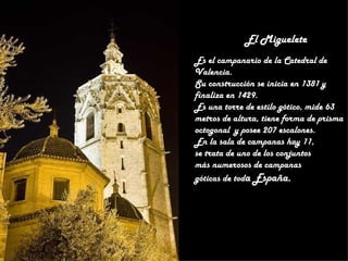 El Miguelete
Es el campanario de la Catedral de
Valencia.
Su construcción se inicia en 1381 y
finaliza en 1429.
Es una torre de estilo gótico, mide 63
metros de altura, tiene forma de prisma
octogonal y posee 207 escalones.
En la sala de campanas hay 11,
se trata de uno de los conjuntos
más numerosos de campanas
góticas de toda España.
 