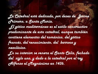 La Catedral está dedicada, por deseo de Jaime
Primero, a Santa María.
 El gótico mediterráneo es el estilo constructivo
predominante de esta catedral, aunque también
contiene elementos del románico, del gótico
francés, del renacimiento, del barroco y
neoclásico.
En su interior se venera el Santo Cáliz, fechado
del siglo uno, y dado a la catedral por el rey
Alfonso el Magnánimo en 1436.
 