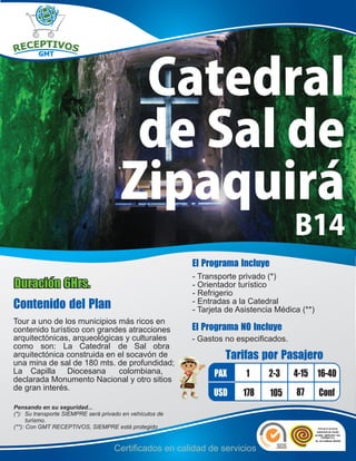 Catedral
                                        de Sal de
                                       Zipaquirá
                                                                                       B14
                                                          El Programa Incluye
                                                          - Transporte privado (*)
Duración 6Hrs.                                            - Orientador turístico
                                                          - Refrigerio
Contenido del Plan                                        - Entradas a la Catedral
                                                          - Tarjeta de Asistencia Médica (**)
Tour a uno de los municipios más ricos en
contenido turístico con grandes atracciones               El Programa NO Incluye
arquitectónicas, arqueológicas y culturales               - Gastos no especificados.
como son: La Catedral de Sal obra
arquitectónica construida en el socavón de
una mina de sal de 180 mts. de profundidad;
                                                                   Tarifas por Pasajero
La Capilla Diocesana         colombiana,
declarada Monumento Nacional y otro sitios
                                                                PAX      1     2-3     4-15 16-40
de gran interés.
                                                                USD     178     105    87       Conf
Pensando en su seguridad...
(*): Su transporte SIEMPRE será privado en vehículos de
      turismo.
(**): Con GMT RECEPTIVOS, SIEMPRE está protegido


                                    Certificados en calidad de servicios
 