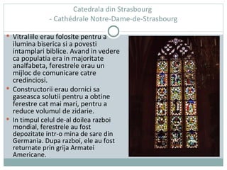 Catedrala din Strasbourg  -  Cathédrale Notre-Dame-de-Strasbourg Vitraliile erau folosite pentru a ilumina biserica si a povesti intamplari biblice. Avand in vedere ca populatia era in majoritate analfabeta, ferestrele erau un mijloc de comunicare catre credinciosi. Constructorii erau dornici sa gaseasca solutii pentru a obtine ferestre cat mai mari, pentru a reduce volumul de zidarie. In timpul celul de-al doilea razboi mondial, ferestrele au fost depozitate intr-o mina de sare din Germania. Dupa razboi, ele au fost returnate prin grija Armatei Americane.  