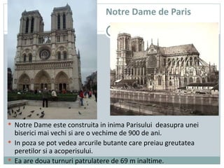 Notre Dame de Paris Notre Dame este construita in inima Parisului  deasupra unei biserici mai vechi si are o vechime de 900 de ani. In poza se pot vedea arcurile butante care preiau greutatea peretilor si a acoperisului.  Ea are doua turnuri patrulatere de 69 m inaltime. 