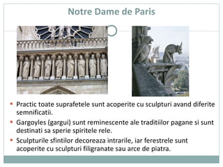 Notre Dame de Paris Practic toate suprafetele sunt acoperite cu sculpturi avand diferite semnificatii. Gargoyles (gargui) sunt reminescente ale traditiilor pagane si sunt destinati sa sperie spiritele rele. Sculpturile sfintilor decoreaza intrarile, iar ferestrele sunt acoperite cu sculpturi filigranate sau arce de piatra. 