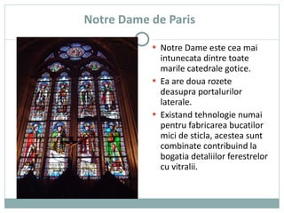 Notre Dame de Paris Notre Dame este cea mai intunecata dintre toate marile catedrale gotice.  Ea are doua rozete deasupra portalurilor laterale. Existand tehnologie numai pentru fabricarea bucatilor mici de sticla, acestea sunt combinate contribuind la bogatia detaliilor ferestrelor cu vitralii. 