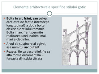 Elemente arhitecturale specifice stilului gotic B olta în arc frânt, sau ogiva , care este de fapt o intersecţie longitudinală a doua bolte clasice ale stilului romanic. Bolta in arc frant permite realizarea unei inaltimi mai mari a cladirilor. Arcul de susţinere al ogivei, aşa numitul  arc butant Rozeta,  fie ca basorelief, fie ca alta forma ornamentala – fereasta din sticla vitrata 