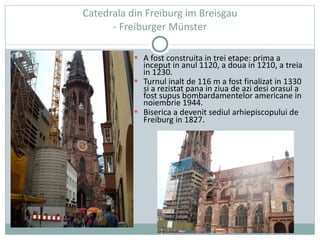   Catedrala din Freiburg im Breisgau  - Freiburger Münster A fost construita in trei etape: prima a inceput in anul 1120, a doua in 1210, a treia in 1230. Turnul inalt de 116 m a fost finalizat in 1330 si a rezistat pana in ziua de azi desi orasul a fost supus bombardamentelor americane in noiembrie 1944. Biserica a devenit sediul arhiepiscopului de Freiburg in 1827 . 