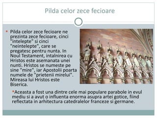 Pilda celor zece fecioare Pilda celor zece fecioare ne prezinta zece fecioare, cinci "intelepte" si cinci "neintelepte", care se pregatesc pentru nunta. In Noul Testament, intalnirea cu Hristos este asemanata unei nunti. Hristos se numeste pe sine "mire", iar Apostolii poarta numele de "prietenii mirelui". Mireasa lui Hristos este Biserica. Aceasta a fost una dintre cele mai populare parabole in evul mediu si a avut o influenta enorma asupra artei gotice,  fiind r eflectata in arhitectura catedralelor franceze si germane. 