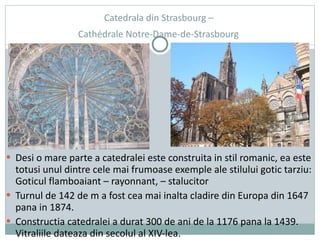 Catedrala din Strasbourg –  Cathédrale Notre-Dame-de-Strasbourg   Desi o mare parte a catedralei este construita in stil romanic, ea este totusi unul dintre cele mai frumoase exemple ale stilului gotic tarziu: Goticul flamboaiant – rayonnant, – stalucitor Turnul de 142 de m a fost cea mai inalta cladire din Europa din 1647 pana in 1874. Constructia catedralei a durat 300 de ani de la 1176 pana la 1439. Vitraliile dateaza din secolul al XIV-lea. 