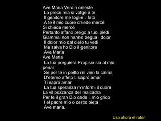 Ave Maria Verdin celeste La prece mia si volge a te Il genitore me toglie il fato A te il mio cuore chiede mercé  Si chiede mercé  Pertanto affano prego a tuoi piedi  Giammai non hanno tregua i dolor Il dolor mio dal cielo tu vedi Me salva ho Dio il genitore Ave Maria  Ave Maria La tua preguiera Propisia sia al mio penar Se per te in peitto mi vien la calma D'eterno affeto ti sapró amar Ti sapró amar La tua speranza m'informi il cuore  La vil pozzanza del malcadra  Per te il gran Dio ceda il mio grido I el padre mio o cerco pietá Ave maria.  Usa ahora el ratón 