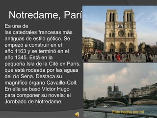 Notredame, París
Es una de
las catedrales francesas más
antiguas de estilo gótico. Se
empezó a construir en el
año 1163 y se terminó en el
año 1345. Está en la
pequeña Isla de la Cité en París,
que está rodeada por las aguas
del río Sena. Destaca su
magnífico órgano Cavaille-Coll.
En ella se basó Víctor Hugo
para componer su novela: el
Jorobado de Notredame.
                                    Foto hecha por mí
 