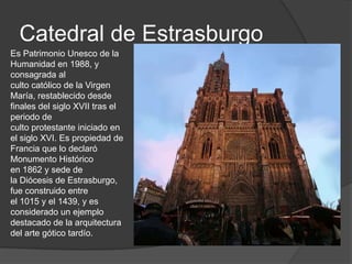 Catedral de Estrasburgo
Es Patrimonio Unesco de la
Humanidad en 1988, y
consagrada al
culto católico de la Virgen
María, restablecido desde
finales del siglo XVII tras el
periodo de
culto protestante iniciado en
el siglo XVI. Es propiedad de
Francia que lo declaró
Monumento Histórico
en 1862 y sede de
la Diócesis de Estrasburgo,
fue construido entre
el 1015 y el 1439, y es
considerado un ejemplo
destacado de la arquitectura
del arte gótico tardío.
 