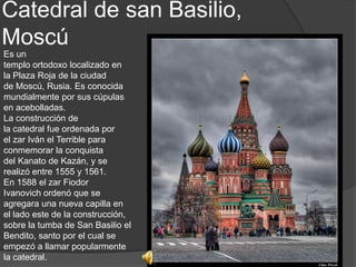 Catedral de san Basilio,
Moscú
Es un
templo ortodoxo localizado en
la Plaza Roja de la ciudad
de Moscú, Rusia. Es conocida
mundialmente por sus cúpulas
en acebolladas.
La construcción de
la catedral fue ordenada por
el zar Iván el Terrible para
conmemorar la conquista
del Kanato de Kazán, y se
realizó entre 1555 y 1561.
En 1588 el zar Fiodor
Ivanovich ordenó que se
agregara una nueva capilla en
el lado este de la construcción,
sobre la tumba de San Basilio el
Bendito, santo por el cual se
empezó a llamar popularmente
la catedral.
 