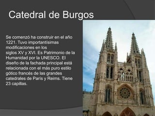 Catedral de Burgos

Se comenzó ha construir en el año
1221. Tuvo importantísimas
modificaciones en los
siglos XV y XVI. Es Patrimonio de la
Humanidad por la UNESCO. El
diseño de la fachada principal está
relacionada con el más puro estilo
gótico francés de las grandes
catedrales de París y Reims. Tiene
23 capillas.
 
