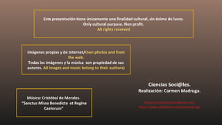 Esta presentación tiene únicamente una finalidad cultural, sin ánimo de lucro.
Only cultural purpose. Non profit.
All rights reserved
Imágenes propias y de Internet/Own photos and from
the web.
Todas las imágenes y la música son propiedad de sus
autores. All images and music belong to their authors)
Ciencias Soci@les.
Realización: Carmen Madruga.
https://csociales.wordpress.com
http://www.slideshare.net/carmadruga
Música: Cristóbal de Morales.
“Sanctus Missa Benedicta et Regina
Caelorum”
 