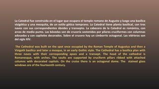 La Catedral fue construida en el lugar que ocupara el templo romano de Augusto y luego una basílica
visigótica y una mezquita, de un estilo gótico temprano. La Catedral tiene planta basilical, con tres
naves con sus correspondientes ábsides y transepto. La cabecera de la Catedral es románica, con
arcos de medio punto. Las bóvedas son de crucería sostenidas por pilares cruciformes con columnas
adosadas y con capiteles decorados. Sobre el crucero hay un cimborrio octogonal. Las vidrieras son
del siglo XIV.
The Cathedral was built on the spot once occupied by the Roman Temple of Augustus and then a
Visigoth basilica and later a mosque, in an early Gothic style. The Cathedral has a basilica plan with
three naves with their corresponding apses and a transept. The head of the cathedral is
Romanesque, with arches. The vaults are supported by cruciform pillars ribbed with attached
columns with decorated capitals. On the cruise there is an octagonal dome. The stained glass
windows are of the fourteenth century.
 