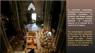 La excavación arqueológica
realizada en la nave central, ha
permitido corroborar la
presencia del templo romano
de ocho columnas frontales
dedicado al emperador
Augusto en el subsuelo de la
catedral de Tarragona.
The archaeological excavation
at the nave, has corroborated
the presence of the Roman
temple of eight frontal
columns dedicated to Emperor
Augustus in the basement of
the cathedral of Tarragona.
 