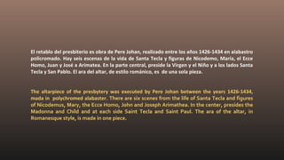 El retablo del presbiterio es obra de Pere Johan, realizado entre los años 1426-1434 en alabastro
policromado. Hay seis escenas de la vida de Santa Tecla y figuras de Nicodemo, María, el Ecce
Homo, Juan y José a Arimatea. En la parte central, preside la Virgen y el Niño y a los lados Santa
Tecla y San Pablo. El ara del altar, de estilo románico, es de una sola pieza.
The altarpiece of the presbytery was executed by Pere Johan between the years 1426-1434,
mada in polychromed alabaster. There are six scenes from the life of Santa Tecla and figures
of Nicodemus, Mary, the Ecce Homo, John and Joseph Arimathea. In the center, presides the
Madonna and Child and at each side Saint Tecla and Saint Paul. The ara of the altar, in
Romanesque style, is made in one piece.
 