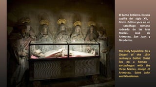El Santo Entierro. En una
capilla del siglo XV,
Cristo Gótico yace en un
sarcófago romano
rodeado de las tres
Marías, José de
Arimatea, San Juan y
Nicodemo.
The Holy Sepulchre. In a
Chapel of the 15th
century,a Gothic Christ
lies on a Roman
sarcophagus with the
three Marias, Joseph of
Arimatea, Saint John
and Nicodemus.
 